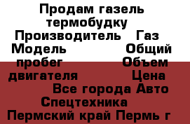 Продам газель термобудку › Производитель ­ Газ › Модель ­ 33 022 › Общий пробег ­ 78 000 › Объем двигателя ­ 2 300 › Цена ­ 80 000 - Все города Авто » Спецтехника   . Пермский край,Пермь г.